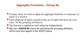 Aggregate Functions – Group By
In many cases, we want to apply the aggregate functions to subgroups of
tuples in a relation
Each subgroup of tuples consists of the set of tuples that have the same
value for the grouping attribute(s)
The function is applied to each subgroup independently
SQL has a GROUP BY-clause for specifying the grouping attributes,
which must also appear in the SELECT-clause
 