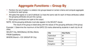 Aggregate Functions – Group By
 Partition the set of tuples in a relation into groups based on certain criteria and compute aggregate
functions for each group.
 All tuples that agree on a set of attribute (i.e have the same vale for each of these attributes) called
the grouping attributes are put into a group.
 Each group contribute one tuple to the output.
NOTE: All the grouping attributes must also appear in the SELECT clause.
The result of the group is listed along with the values of the grouping attributes of the group.
Example 1: Determine the maximum of the GATE CS marks obtained by students in each city for all
cities.
SELECT City, MAX(Marks) AS Max Marks
FROM GateMarks
WHERE Branch =‘CS’ GROUP BY City;
City Max Marks
Hyderabad 87
Chennai 84
Mysore 90
Bangalore 82
 