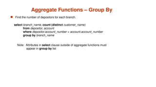 Aggregate Functions – Group By
 Find the number of depositors for each branch.
Note: Attributes in select clause outside of aggregate functions must
appear in group by list
select branch_name, count (distinct customer_name)
from depositor, account
where depositor.account_number = account.account_number
group by branch_name
 