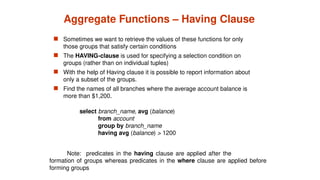 Aggregate Functions – Having Clause
 Sometimes we want to retrieve the values of these functions for only
those groups that satisfy certain conditions
 The HAVING-clause is used for specifying a selection condition on
groups (rather than on individual tuples)
 With the help of Having clause it is possible to report information about
only a subset of the groups.
 Find the names of all branches where the average account balance is
more than $1,200.
Note: predicates in the having clause are applied after the
formation of groups whereas predicates in the where clause are applied before
forming groups
select branch_name, avg (balance)
from account
group by branch_name
having avg (balance) > 1200
 