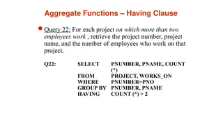 Aggregate Functions – Having Clause
Query 22: For each project on which more than two
employees work , retrieve the project number, project
name, and the number of employees who work on that
project.
Q22: SELECT PNUMBER, PNAME, COUNT
(*)
FROM PROJECT, WORKS_ON
WHERE PNUMBER=PNO
GROUP BY PNUMBER, PNAME
HAVING COUNT (*) > 2
 
