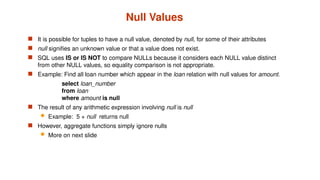 Null Values
 It is possible for tuples to have a null value, denoted by null, for some of their attributes
 null signifies an unknown value or that a value does not exist.
 SQL uses IS or IS NOT to compare NULLs because it considers each NULL value distinct
from other NULL values, so equality comparison is not appropriate.
 Example: Find all loan number which appear in the loan relation with null values for amount.
select loan_number
from loan
where amount is null
 The result of any arithmetic expression involving null is null
 Example: 5 + null returns null
 However, aggregate functions simply ignore nulls
 More on next slide
 