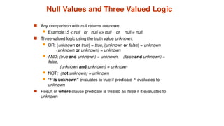 Null Values and Three Valued Logic
 Any comparison with null returns unknown
 Example: 5 < null or null <> null or null = null
 Three-valued logic using the truth value unknown:
 OR: (unknown or true) = true, (unknown or false) = unknown
(unknown or unknown) = unknown
 AND: (true and unknown) = unknown, (false and unknown) =
false,
(unknown and unknown) = unknown
 NOT: (not unknown) = unknown
 “P is unknown” evaluates to true if predicate P evaluates to
unknown
 Result of where clause predicate is treated as false if it evaluates to
unknown
 