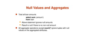 Null Values and Aggregates
 Total all loan amounts
select sum (amount )
from loan
 Above statement ignores null amounts
 Result is null if there is no non-null amount
 All aggregate operations except count(*) ignore tuples with null
values on the aggregated attributes.
 