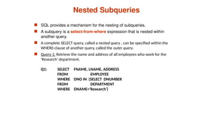 Nested Subqueries
 SQL provides a mechanism for the nesting of subqueries.
 A subquery is a select-from-where expression that is nested within
another query.
 A complete SELECT query, called a nested query , can be specified within the
WHERE-clause of another query, called the outer query.
 Query 1: Retrieve the name and address of all employees who work for the
'Research' department.
Q1: SELECT FNAME, LNAME, ADDRESS
FROM EMPLOYEE
WHERE DNO IN (SELECT DNUMBER
FROM DEPARTMENT
WHERE DNAME='Research’)
 