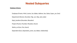 Nested Subqueries
Employee (Fname, Minit, Lname, Ssn, Bdate, Address, Sex, Salary, Super_ssn, Dno)
Department (Dname, Dnumber, Mgr_ssn, Mgr_start_date)
Dept_locations (Dnumber, Dlocation)
Project (Pname, Pnumber, Plocation, Dnum)
Works_on (Essn, Pno, Hours)
Dependent (Essn, Dependent_name, sex, Bdate, relationship)
Database Schema
 