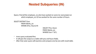 Nested Subqueries (IN)
Query: Find all the employee_no who have worked on some (or any) project on
which employee_no 10 has worked for the same number of hours.
SELECT DISTINCT Essn
FROM Works_on
WHERE (Pno, Hours) IN
(SELECT Pno, Hours
FROM Works_on
WHERE Essn =‘10’);
- Inner query evaluated first.
- It will give the output as a table with pno and hours fields.
- After that outer query will examine and compare one-by-one with result table.
 