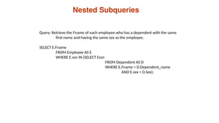 Nested Subqueries
Query: Retrieve the Fname of each employee who has a dependent with the same
first name and having the same sex as the employee.
SELECT E.Fname
FROM Employee AS E
WHERE E.ssn IN (SELECT Essn
FROM Dependent AS D
WHERE E.Fname = D.Dependent_name
AND E.sex = D.Sex);
 