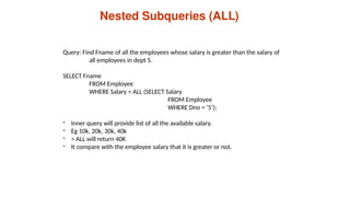 Nested Subqueries (ALL)
Query: Find Fname of all the employees whose salary is greater than the salary of
all employees in dept 5.
SELECT Fname
FROM Employee
WHERE Salary > ALL (SELECT Salary
FROM Employee
WHERE Dno = ‘5’);
- Inner query will provide list of all the available salary.
- Eg 10k, 20k, 30k, 40k
- > ALL will return 40K
- It compare with the employee salary that it is greater or not.
 