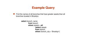 Example Query
 Find the names of all branches that have greater assets than all
branches located in Brooklyn.
select branch_name
from branch
where assets > all
(select assets
from branch
where branch_city = ‘Brooklyn’)
 