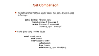 Set Comparison
 Find all branches that have greater assets than some branch located
in Brooklyn.
 Same query using > some clause
select branch_name
from branch
where assets > some
(select assets
from branch
where branch_city = ‘Brooklyn’)
select distinct T.branch_name
from branch as T, branch as S
where T.assets > S.assets and
S.branch_city = ‘ Brooklyn’
 