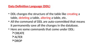 Data Definition Language (DDL)
• DDL changes the structure of the table like creating a
table, deleting a table, altering a table, etc.
• All the command of DDL are auto-committed that means
it permanently save all the changes in the database.
• Here are some commands that come under DDL:
CREATE
ALTER
DROP
 