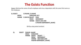 Query: Retrieve the name of each employee who has a dependent with the same first name as
the employee.
Q: SELECT E.FNAME, E.LNAME
FROM EMPLOYEE AS E
WHERE E.SSN IN (SELECT ESSN
FROM DEPENDENT
WHERE ESSN=E.SSN AND
E.FNAME=DEPENDENT_NAME)
The Exists Function
Q: SELECT FNAME, LNAME
FROM EMPLOYEE
WHERE EXISTS (SELECT *
FROM DEPENDENT
WHERE SSN=ESSN AND
FNAME=DEPENDENT_NAME)
OR (by using exists function)
 
