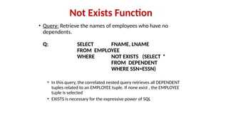 • Query: Retrieve the names of employees who have no
dependents.
Q: SELECT FNAME, LNAME
FROM EMPLOYEE
WHERE NOT EXISTS (SELECT *
FROM DEPENDENT
WHERE SSN=ESSN)
• In this query, the correlated nested query retrieves all DEPENDENT
tuples related to an EMPLOYEE tuple. If none exist , the EMPLOYEE
tuple is selected
• EXISTS is necessary for the expressive power of SQL
Not Exists Function
 