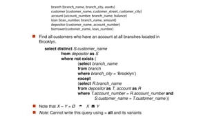 branch (branch_name, branch_city, assets)
customer (customer_name, customer_street, customer_city)
account (account_number, branch_name, balance)
loan (loan_number, branch_name, amount)
depositor (customer_name, account_number)
borrower(customer_name, loan_number)
 Find all customers who have an account at all branches located in
Brooklyn.
select distinct S.customer_name
from depositor as S
where not exists (
(select branch_name
from branch
where branch_city = ‘Brooklyn’)
except
(select R.branch_name
from depositor as T, account as R
where T.account_number = R.account_number and
S.customer_name = T.customer_name ))
 Note that X – Y = Ø  X Y
 Note: Cannot write this query using = all and its variants
 