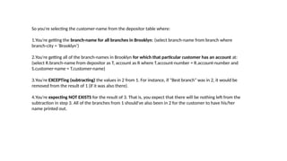 So you're selecting the customer-name from the depositor table where:
1.You're getting the branch-name for all branches in Brooklyn: (select branch-name from branch where
branch-city = ‘Brooklyn’)
2.You're getting all of the branch-names in Brooklyn for which that particular customer has an account at:
(select R.branch-name from depositor as T, account as R where T.account-number = R.account-number and
S.customer-name = T.customer-name)
3.You're EXCEPTing (subtracting) the values in 2 from 1. For instance, if "Best branch" was in 2, it would be
removed from the result of 1 (if it was also there).
4.You're expecting NOT EXISTS for the result of 3. That is, you expect that there will be nothing left from the
subtraction in step 3. All of the branches from 1 should've also been in 2 for the customer to have his/her
name printed out.
 