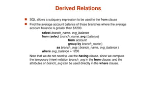 Derived Relations
 SQL allows a subquery expression to be used in the from clause
 Find the average account balance of those branches where the average
account balance is greater than $1200.
select branch_name, avg_balance
from (select branch_name, avg (balance)
from account
group by branch_name )
as branch_avg ( branch_name, avg_balance )
where avg_balance > 1200
Note that we do not need to use the having clause, since we compute
the temporary (view) relation branch_avg in the from clause, and the
attributes of branch_avg can be used directly in the where clause.
 