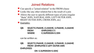 Joined Relations
Can specify a "joined relation" in the FROM-clause
Looks like any other relation but is the result of a join
Allows the user to specify different types of joins (regular
"theta" JOIN, NATURAL JOIN, LEFT OUTER JOIN,
RIGHT OUTER JOIN, CROSS JOIN, etc)
Examples:
Q8: SELECTE.FNAME, E.LNAME, S.FNAME, S.LNAME
FROM EMPLOYEE E S
WHERE E.SUPERSSN=S.SSN
can be written as:
Q8: SELECTE.FNAME, E.LNAME, S.FNAME, S.LNAME
FROM (EMPLOYEE E LEFT OUTER JOIN
EMPLOYEES
ON E.SUPERSSN=S.SSN)
 