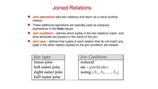 Joined Relations
 Join operations take two relations and return as a result another
relation.
 These additional operations are typically used as subquery
expressions in the from clause
 Join condition – defines which tuples in the two relations match, and
what attributes are present in the result of the join.
 Join type – defines how tuples in each relation that do not match any
tuple in the other relation (based on the join condition) are treated.
 