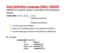 Data Definition Language (DDL)- CREATE
CREATE It is used to create a new table in the database.
Syntax:
create table r (A1 D1, A2 D2, ..., An Dn,
(integrity-constraint1),
...,
(integrity-constraintk))
 r is the name of the relation
 each Ai is an attribute name in the schema of relation r
 Di is the data type of values in the domain of attribute Ai
 Example:
create table instructor (
ID char(5),
name varchar(20),
dept_name varchar(20),
salary numeric(8,2))
 