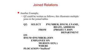 Joined Relations
Another Example;
– Q2 could be written as follows; this illustrates multiple
joins in the joined tables
Q2: SELECT PNUMBER, DNUM, LNAME,
BDATE, ADDRESS
FROM (PROJECT JOIN
DEPARTMENT
ON
DNUM=DNUMBER) JOIN
EMPLOYEE ON
MGRSSN=SSN) )
WHERE
PLOCATION='Stafford’
 