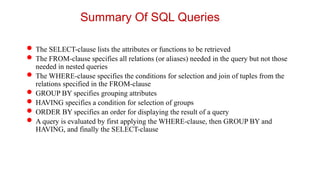 Summary Of SQL Queries
 The SELECT-clause lists the attributes or functions to be retrieved
 The FROM-clause specifies all relations (or aliases) needed in the query but not those
needed in nested queries
 The WHERE-clause specifies the conditions for selection and join of tuples from the
relations specified in the FROM-clause
 GROUP BY specifies grouping attributes
 HAVING specifies a condition for selection of groups
 ORDER BY specifies an order for displaying the result of a query
 A query is evaluated by first applying the WHERE-clause, then GROUP BY and
HAVING, and finally the SELECT-clause
 