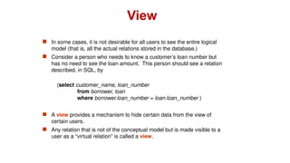  In some cases, it is not desirable for all users to see the entire logical
model (that is, all the actual relations stored in the database.)
 Consider a person who needs to know a customer’s loan number but
has no need to see the loan amount. This person should see a relation
described, in SQL, by
(select customer_name, loan_number
from borrower, loan
where borrower.loan_number = loan.loan_number )
 A view provides a mechanism to hide certain data from the view of
certain users.
 Any relation that is not of the conceptual model but is made visible to a
user as a “virtual relation” is called a view.
View
 