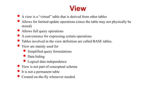  A view is a “virtual” table that is derived from other tables
 Allows for limited update operations (since the table may not physically be
stored)
 Allows full query operations
 A convenience for expressing certain operations
 Tables involved in the view definition are called BASE tables.
 View are mainly used for
 Simplified query formulations
 Data hiding
 Logical data independence
 View is not part of conceptual schema
 It is not a permanent table
 Created on-the-fly whenever needed.
View
 