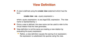 View Definition
 A view is defined using the create view statement which has the
form
create view v as < query expression >
where <query expression> is any legal SQL expression. The view
name is represented by v.
 Once a view is defined, the view name can be used to refer to the
virtual relation that the view generates.
 View definition is not the same as creating a new relation by
evaluating the query expression
 Rather, a view definition causes the saving of an expression;
the expression is substituted into queries using the view.
 