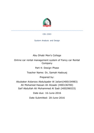 CIS 2303
System Analysis and Design
Abu Dhabi Men’s College
Online car rental management system of Fancy car Rental
Company
Part 4: Design Phase
Teacher Name: Dr, Samah Hadouej
Prepared by:
Abubaker Aidaroos Abdulqader Al Jailani(H00154983)
Ali Mohamed Hassan Ali Alzaabi (H00136700)
Saif Abdullah Ali Mohammed Al Sadi (H00296533)
Date due: 16-June-2016
Date Submitted: 20-June-2016
 