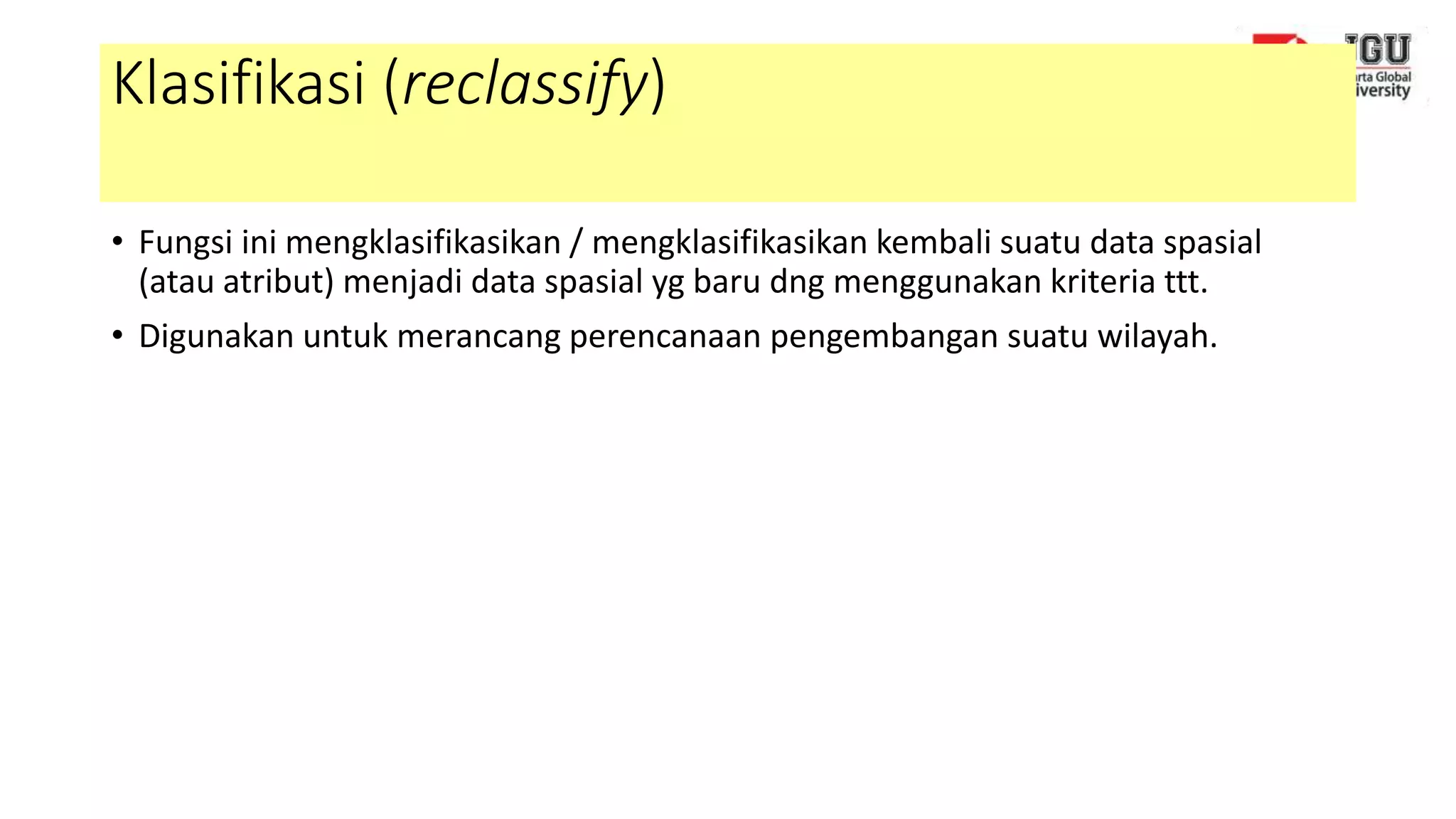Klasifikasi (reclassify)
• Fungsi ini mengklasifikasikan / mengklasifikasikan kembali suatu data spasial
(atau atribut) menjadi data spasial yg baru dng menggunakan kriteria ttt.
• Digunakan untuk merancang perencanaan pengembangan suatu wilayah.
 