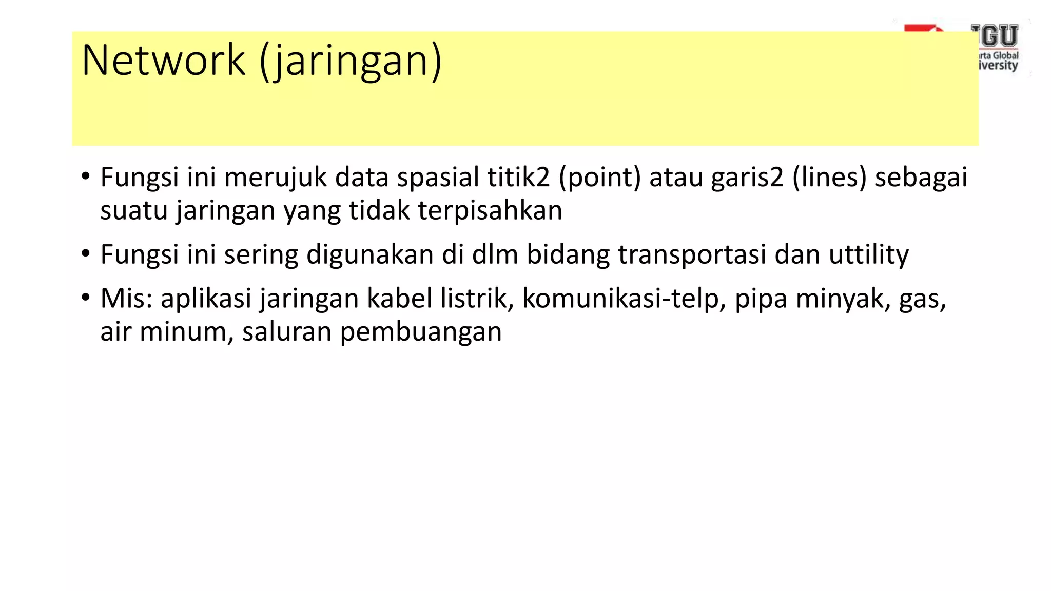 Network (jaringan)
• Fungsi ini merujuk data spasial titik2 (point) atau garis2 (lines) sebagai
suatu jaringan yang tidak terpisahkan
• Fungsi ini sering digunakan di dlm bidang transportasi dan uttility
• Mis: aplikasi jaringan kabel listrik, komunikasi-telp, pipa minyak, gas,
air minum, saluran pembuangan
 