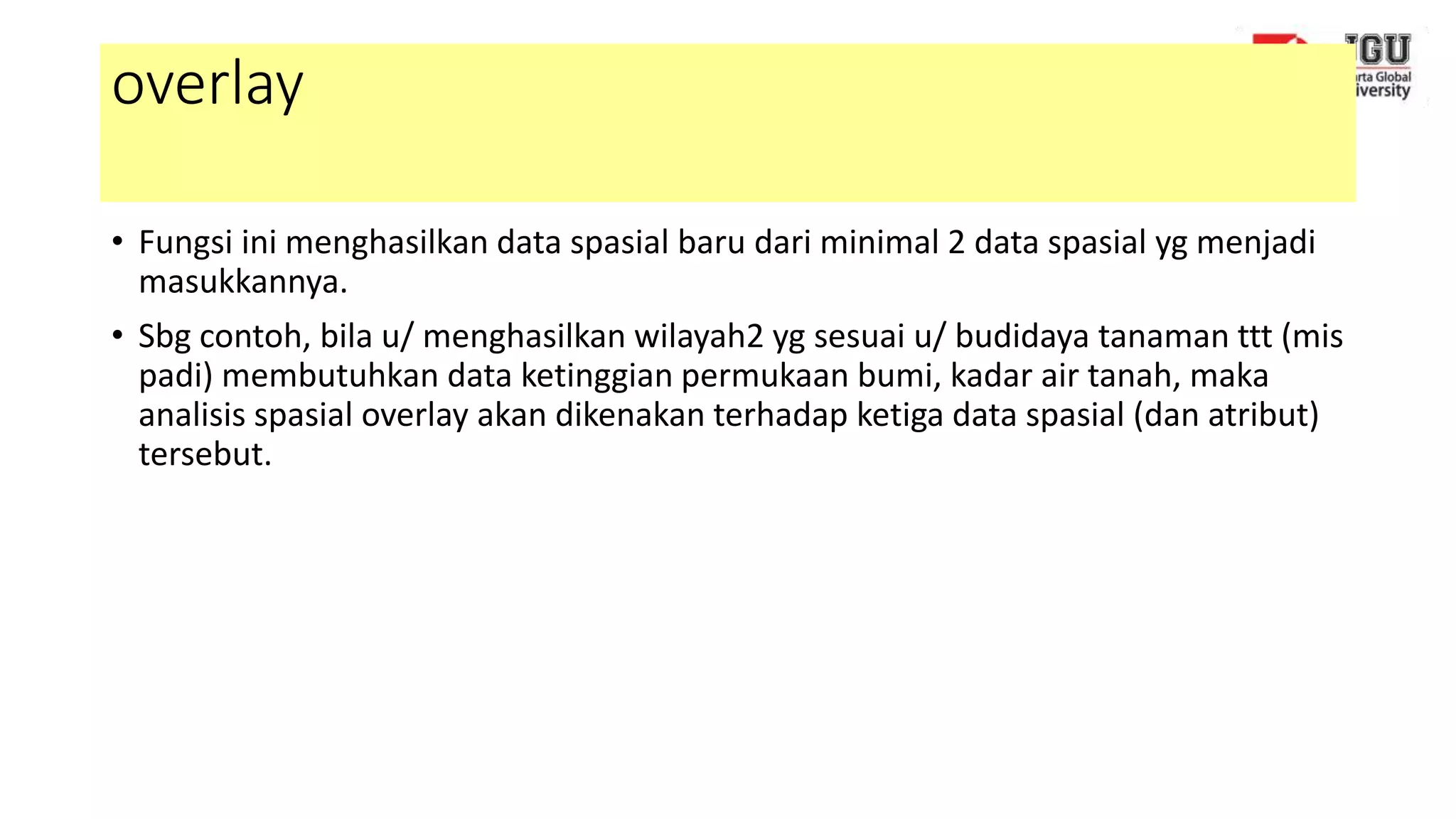 overlay
• Fungsi ini menghasilkan data spasial baru dari minimal 2 data spasial yg menjadi
masukkannya.
• Sbg contoh, bila u/ menghasilkan wilayah2 yg sesuai u/ budidaya tanaman ttt (mis
padi) membutuhkan data ketinggian permukaan bumi, kadar air tanah, maka
analisis spasial overlay akan dikenakan terhadap ketiga data spasial (dan atribut)
tersebut.
 