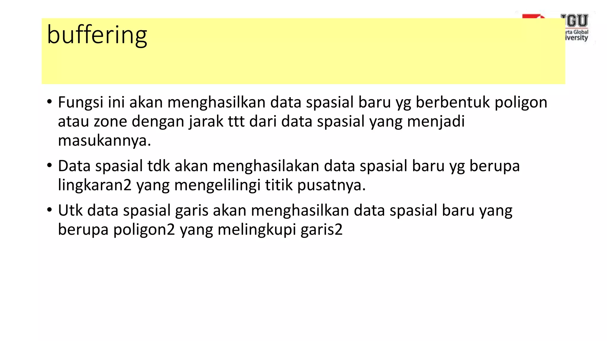 buffering
• Fungsi ini akan menghasilkan data spasial baru yg berbentuk poligon
atau zone dengan jarak ttt dari data spasial yang menjadi
masukannya.
• Data spasial tdk akan menghasilakan data spasial baru yg berupa
lingkaran2 yang mengelilingi titik pusatnya.
• Utk data spasial garis akan menghasilkan data spasial baru yang
berupa poligon2 yang melingkupi garis2
 