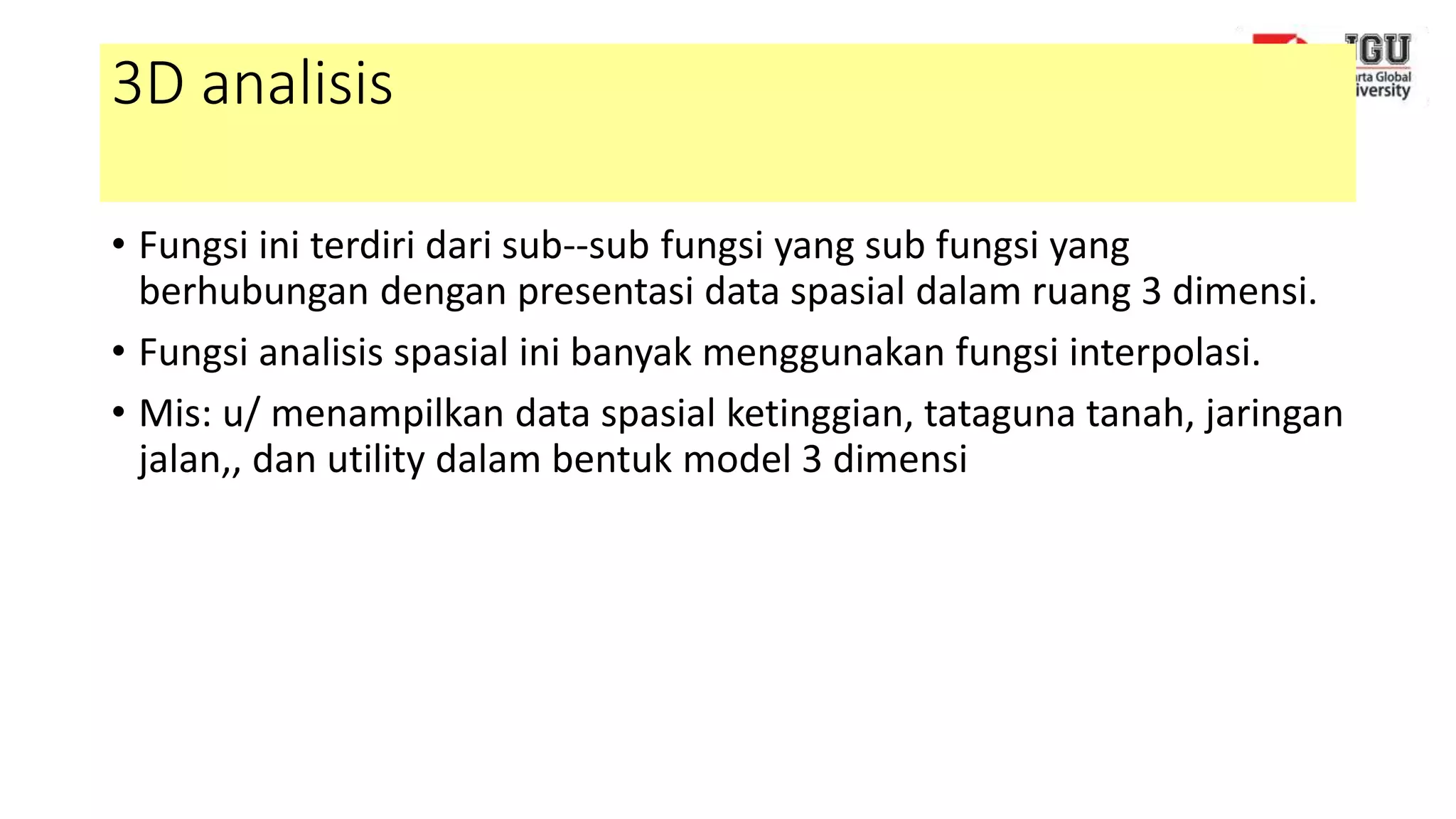 3D analisis
• Fungsi ini terdiri dari sub--sub fungsi yang sub fungsi yang
berhubungan dengan presentasi data spasial dalam ruang 3 dimensi.
• Fungsi analisis spasial ini banyak menggunakan fungsi interpolasi.
• Mis: u/ menampilkan data spasial ketinggian, tataguna tanah, jaringan
jalan,, dan utility dalam bentuk model 3 dimensi
 