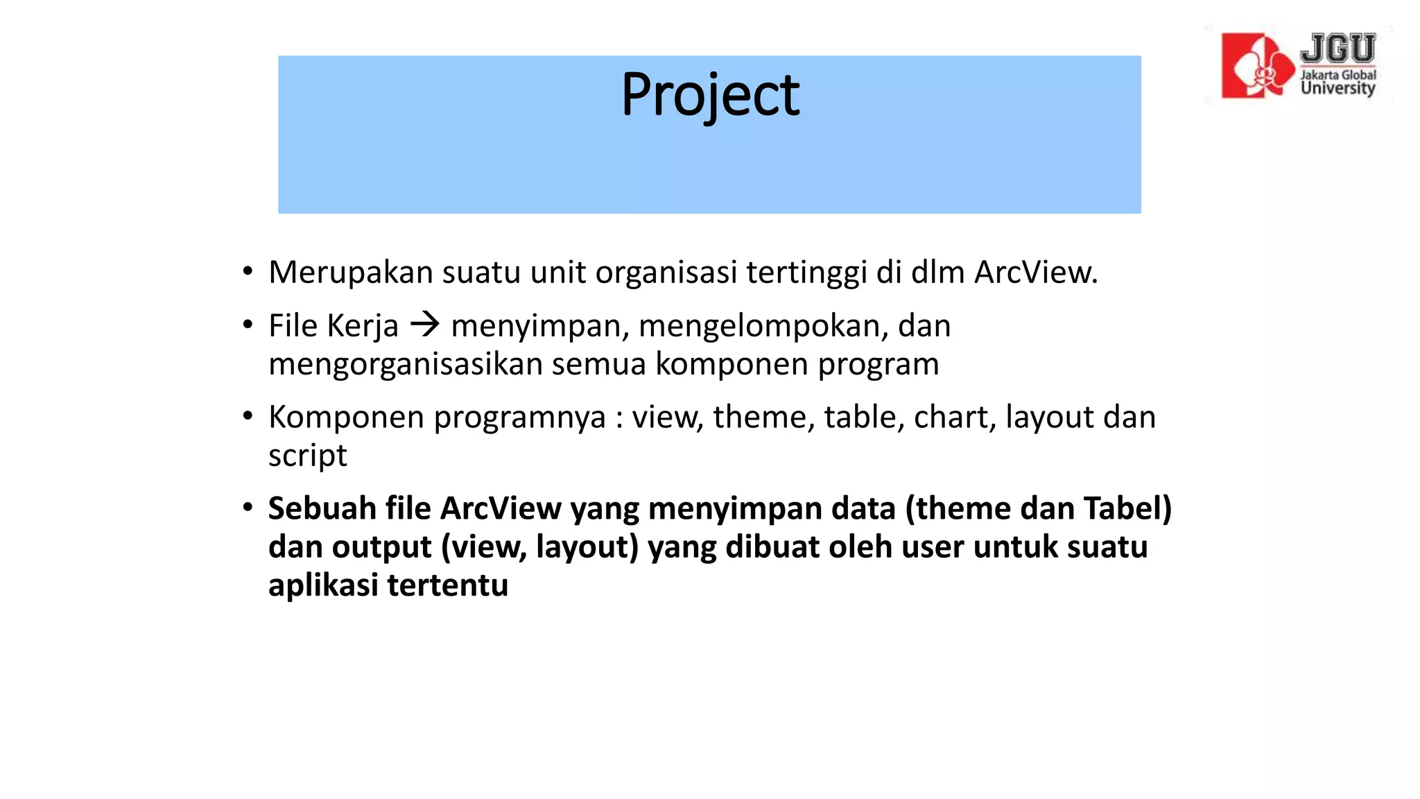 Project
• Merupakan suatu unit organisasi tertinggi di dlm ArcView.
• File Kerja  menyimpan, mengelompokan, dan
mengorganisasikan semua komponen program
• Komponen programnya : view, theme, table, chart, layout dan
script
• Sebuah file ArcView yang menyimpan data (theme dan Tabel)
dan output (view, layout) yang dibuat oleh user untuk suatu
aplikasi tertentu
 