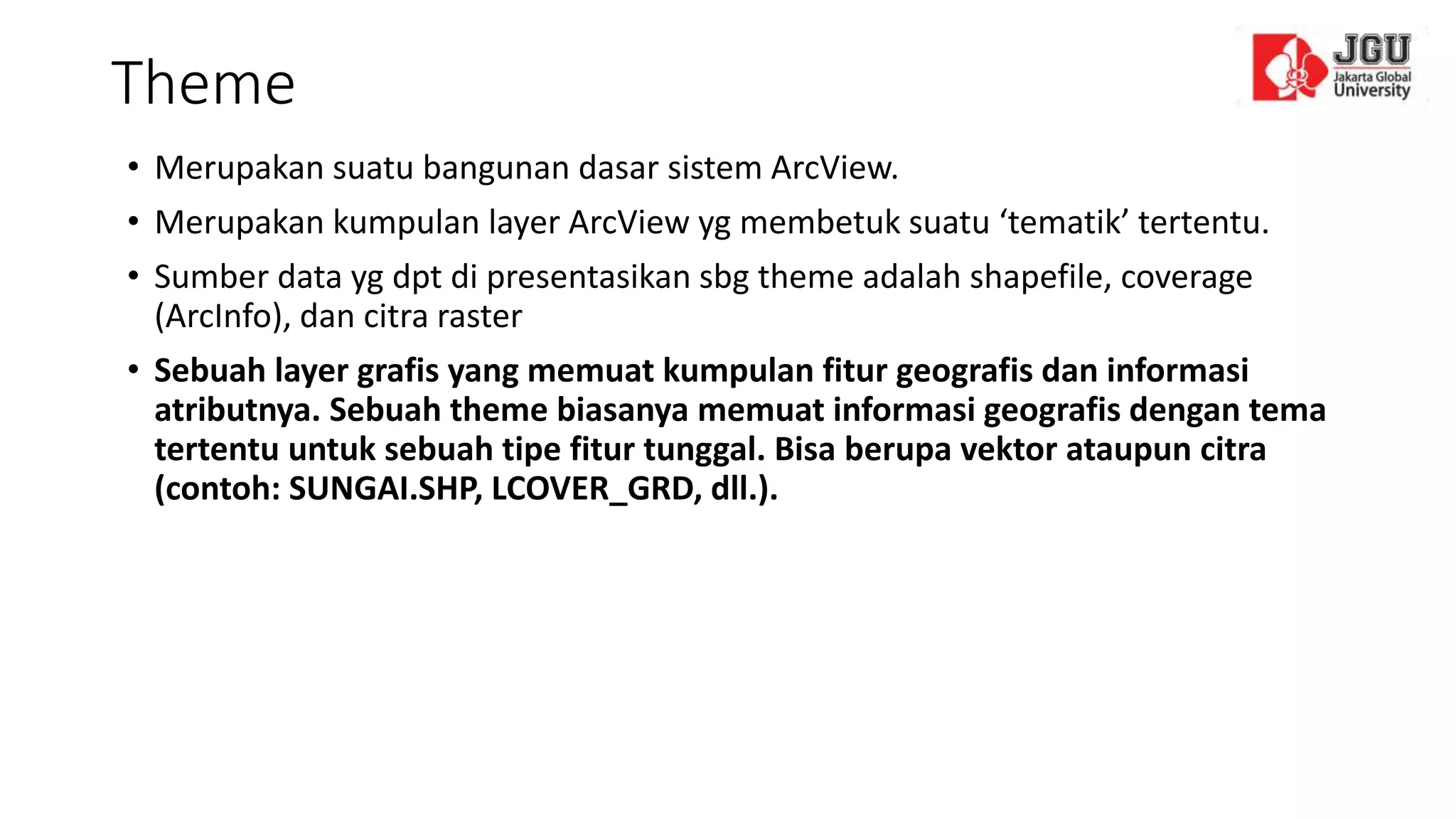 Theme
• Merupakan suatu bangunan dasar sistem ArcView.
• Merupakan kumpulan layer ArcView yg membetuk suatu ‘tematik’ tertentu.
• Sumber data yg dpt di presentasikan sbg theme adalah shapefile, coverage
(ArcInfo), dan citra raster
• Sebuah layer grafis yang memuat kumpulan fitur geografis dan informasi
atributnya. Sebuah theme biasanya memuat informasi geografis dengan tema
tertentu untuk sebuah tipe fitur tunggal. Bisa berupa vektor ataupun citra
(contoh: SUNGAI.SHP, LCOVER_GRD, dll.).
 
