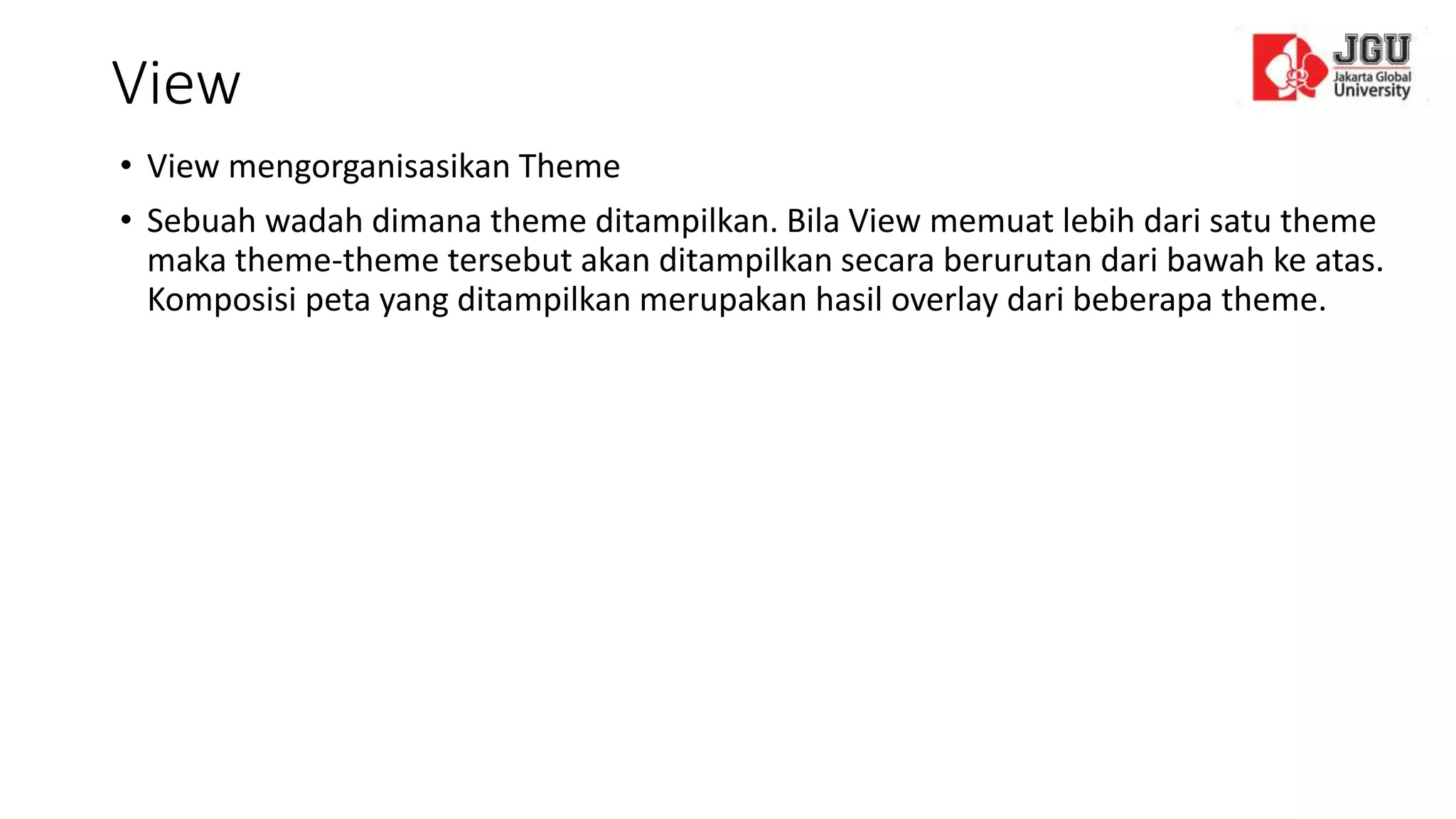 View
• View mengorganisasikan Theme
• Sebuah wadah dimana theme ditampilkan. Bila View memuat lebih dari satu theme
maka theme-theme tersebut akan ditampilkan secara berurutan dari bawah ke atas.
Komposisi peta yang ditampilkan merupakan hasil overlay dari beberapa theme.
 