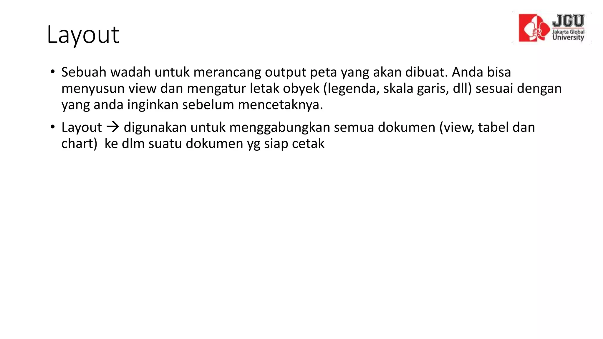 Layout
• Sebuah wadah untuk merancang output peta yang akan dibuat. Anda bisa
menyusun view dan mengatur letak obyek (legenda, skala garis, dll) sesuai dengan
yang anda inginkan sebelum mencetaknya.
• Layout  digunakan untuk menggabungkan semua dokumen (view, tabel dan
chart) ke dlm suatu dokumen yg siap cetak
 
