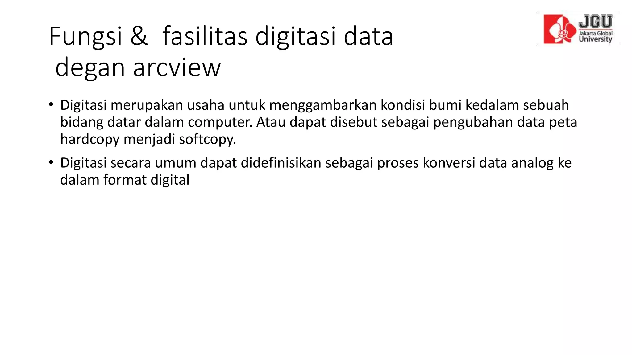 Fungsi & fasilitas digitasi data
degan arcview
• Digitasi merupakan usaha untuk menggambarkan kondisi bumi kedalam sebuah
bidang datar dalam computer. Atau dapat disebut sebagai pengubahan data peta
hardcopy menjadi softcopy.
• Digitasi secara umum dapat didefinisikan sebagai proses konversi data analog ke
dalam format digital
 
