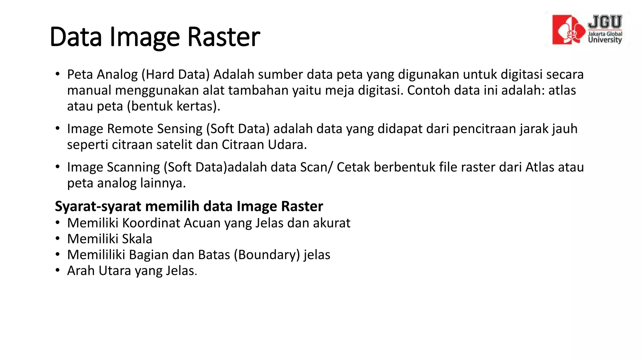 Data Image Raster
• Peta Analog (Hard Data) Adalah sumber data peta yang digunakan untuk digitasi secara
manual menggunakan alat tambahan yaitu meja digitasi. Contoh data ini adalah: atlas
atau peta (bentuk kertas).
• Image Remote Sensing (Soft Data) adalah data yang didapat dari pencitraan jarak jauh
seperti citraan satelit dan Citraan Udara.
• Image Scanning (Soft Data)adalah data Scan/ Cetak berbentuk file raster dari Atlas atau
peta analog lainnya.
Syarat-syarat memilih data Image Raster
• Memiliki Koordinat Acuan yang Jelas dan akurat
• Memiliki Skala
• Memililiki Bagian dan Batas (Boundary) jelas
• Arah Utara yang Jelas.
 