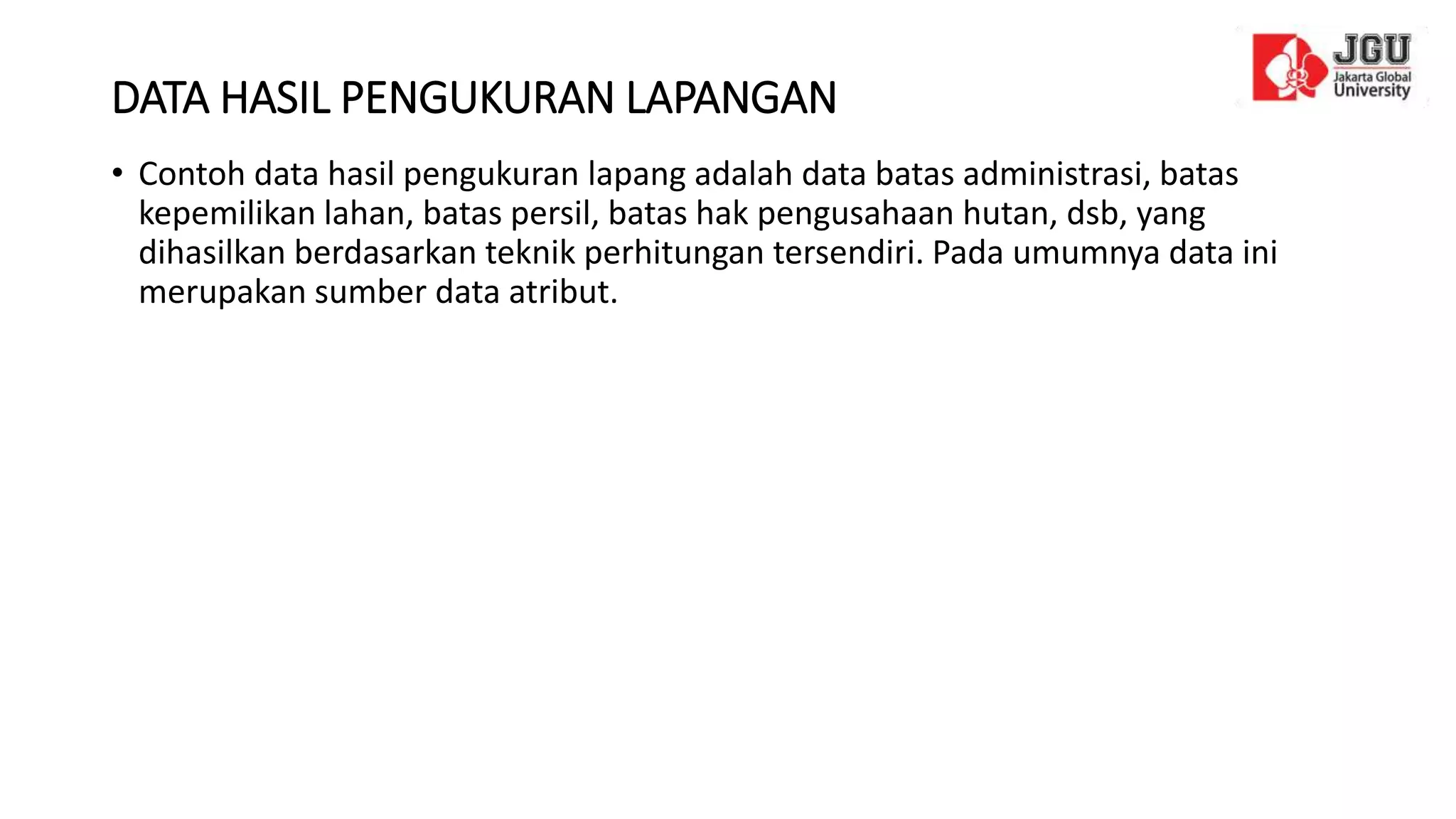 DATA HASIL PENGUKURAN LAPANGAN
• Contoh data hasil pengukuran lapang adalah data batas administrasi, batas
kepemilikan lahan, batas persil, batas hak pengusahaan hutan, dsb, yang
dihasilkan berdasarkan teknik perhitungan tersendiri. Pada umumnya data ini
merupakan sumber data atribut.
 