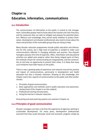 Good Practice 4th

10/3/04

2:34 pm

Page 165

Chapter 11
Education, information, communications
11.1 Introduction

There is now a growing body of experience and research around the practice
and impact of communications, particularly in development and health
education but also in disaster reduction. Drawing on this knowledge, this
chapter covers four aspects of communication to the public and other professionals:
1. Principles of good communication.
2. Basic approaches and methods used in public education and awarenessraising (most of the chapter is on this subject).
3. Professional training and education.
4. Using the internet in disaster reduction.
Forecasting and early-warning systems are covered in Chapter 16.

11.2 Principles of good communication
Disaster managers can learn a lot from the experience of agencies working in
sustainable development. For many years, development professionals
assumed that they could stimulate social and economic progress simply by

165

11

Many disaster reduction programmes include public education and information for this reason, but a high level of expertise is needed to make such
communications effective in changing attitudes and practice. Few disaster
managers possess this kind of expertise. Often, information and educational
activities are added onto projects rather than being integral parts of them,
the methods chosen for communicating are inappropriate, and the communities at risk have no opportunity to present their views. It is likely that many
such initiatives have little impact on the public.

education,
information,
communications

The communication of information to the public is central to risk management. Vulnerable people need to know about the hazards and risks they face,
and the measures they can take to mitigate and prepare for potential disasters. Without such knowledge, they cannot easily mobilise to protect themselves. Development and disaster professionals also need to know about the
views and priorities of the vulnerable groups they are trying to help.

 