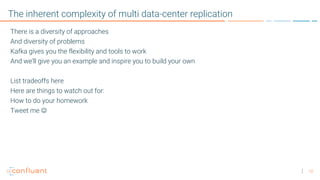 10
The inherent complexity of multi data-center replication
There is a diversity of approaches
And diversity of problems
Kafka gives you the flexibility and tools to work
And we’ll give you an example and inspire you to build your own
List tradeoffs here
Here are things to watch out for:
How to do your homework
Tweet me J
 