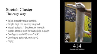 11
Stretch Cluster
The easy way
• Take 3 nearby data centers.
• Single digit ms latency is good
• Install at least 1 Zookeeper in each
• Install at least one Kafka broker in each
• Configure each DC as a “rack”
• Configure acks=all, min.isr=2
• Enjoy
 