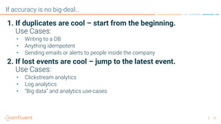 29
If accuracy is no big-deal…
1. If duplicates are cool – start from the beginning.
Use Cases:
• Writing to a DB
• Anything idempotent
• Sending emails or alerts to people inside the company
2. If lost events are cool – jump to the latest event.
Use Cases:
• Clickstream analytics
• Log analytics
• “Big data” and analytics use-cases
 