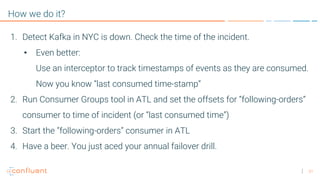 31
How we do it?
1. Detect Kafka in NYC is down. Check the time of the incident.
• Even better:
Use an interceptor to track timestamps of events as they are consumed.
Now you know “last consumed time-stamp”
2. Run Consumer Groups tool in ATL and set the offsets for “following-orders”
consumer to time of incident (or “last consumed time”)
3. Start the ”following-orders” consumer in ATL
4. Have a beer. You just aced your annual failover drill.
 