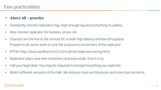 33
Few practicalities
• Above all – practice
• Constantly monitor replication lag. High enough lag and everything is useless.
• Also monitor replicator for liveness, errors, etc.
• Chances are the line to the remote DC is both high latency and low throughput.
Prepare to do some work to tune the producers/consumers of the replicator.
• RTFM: http://docs.confluent.io/3.3.0/multi-dc/replicator-tuning.html
• Replicator plays nice with containers and auto-scale. Give it a try.
• Call your legal dept. You may be required to encrypt everything you replicate.
• Watch different versions of this talk. We discuss more architectures and more ops concerns.
 