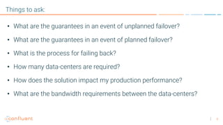 8
Things to ask:
• What are the guarantees in an event of unplanned failover?
• What are the guarantees in an event of planned failover?
• What is the process for failing back?
• How many data-centers are required?
• How does the solution impact my production performance?
• What are the bandwidth requirements between the data-centers?
 
