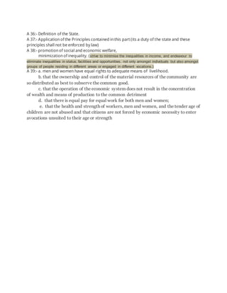 A 36:- Definition of the State.
A 37:- Applicationofthe Principles contained inthis part (its a duty of the state and these
principles shall not be enforced by law)
A 38:- promotionof social and economic welfare,
minimizationof inequality. (strive to minimise the inequalities in income, and endeavour to
eliminate inequalities in status, facilities and opportunities, not only amongst individuals but also amongst
groups of people residing in different areas or engaged in different vocations.)
A 39:- a. men and women have equal rights to adequate means of livelihood.
b. that the ownership and control of the material resources of the community are
so distributed as best to subserve the common good.
c. that the operation of the economic system does not result in the concentration
of wealth and means of production to the common detriment
d. that there is equal pay for equal work for both men and women;
e. that the health and strength of workers, men and women, and the tender age of
children are not abused and that citizens are not forced by economic necessity to enter
avocations unsuited to their age or strength
 